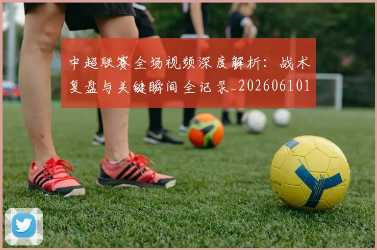 中超联赛全场视频深度解析:战术复盘与关键瞬间全记录_20260610190512