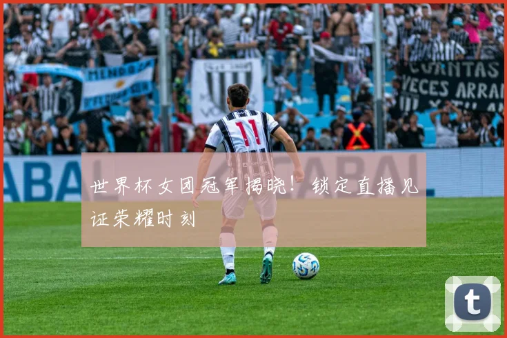 世界杯女团冠军揭晓！锁定直播见证荣耀时刻