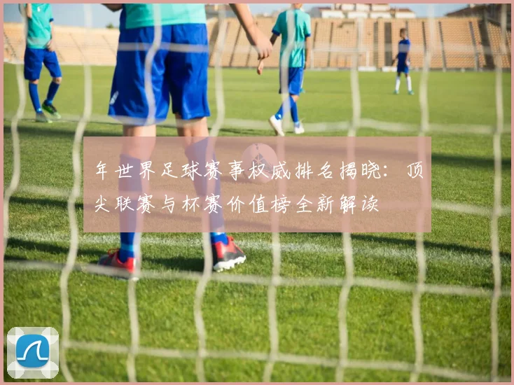 年世界足球赛事权威排名揭晓:顶尖联赛与杯赛价值榜全新解读
