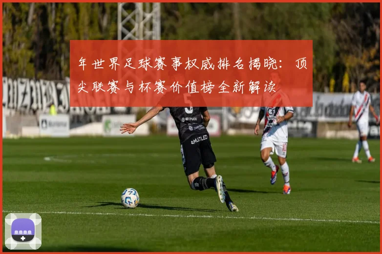 年世界足球赛事权威排名揭晓:顶尖联赛与杯赛价值榜全新解读
