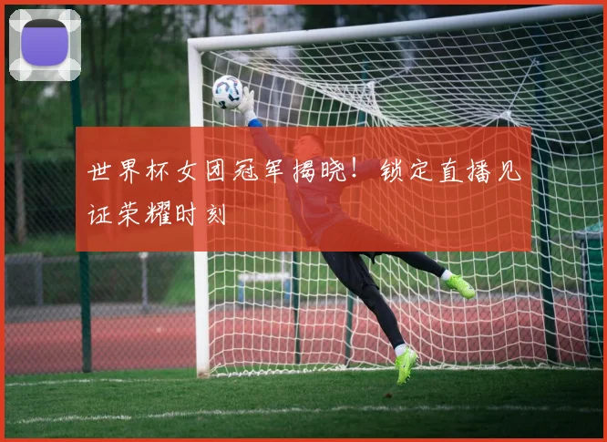 世界杯女团冠军揭晓!锁定直播见证荣耀时刻